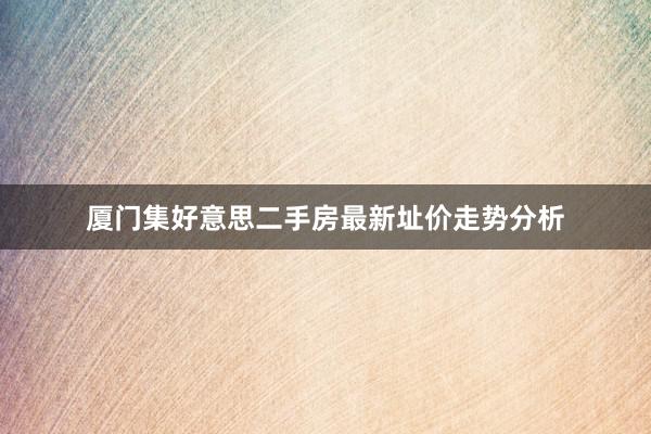 厦门集好意思二手房最新址价走势分析
